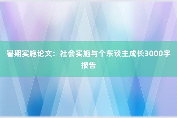 暑期实施论文：社会实施与个东谈主成长3000字报告